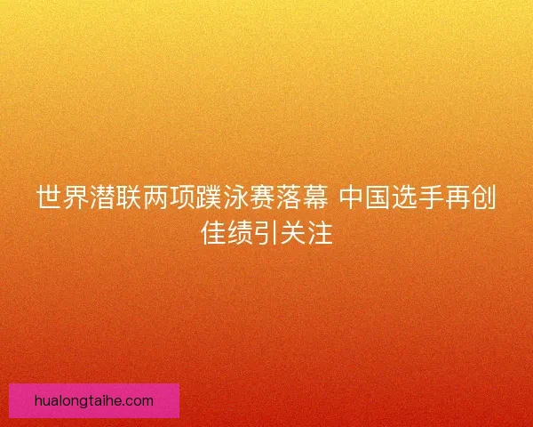 世界潜联两项蹼泳赛落幕 中国选手再创佳绩引关注