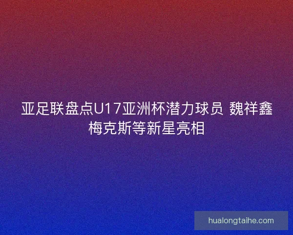 亚足联盘点U17亚洲杯潜力球员 魏祥鑫梅克斯等新星亮相 亚足联盘点U17亚洲杯潜力球员 魏祥鑫梅克斯等新星亮相