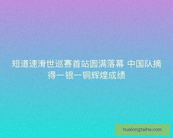 短道速滑世巡赛首站圆满落幕 中国队摘得一银一铜辉煌成绩