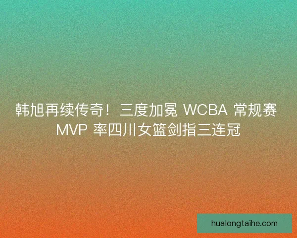 韩旭再续传奇！三度加冕 WCBA 常规赛 MVP 率四川女篮剑指三连冠