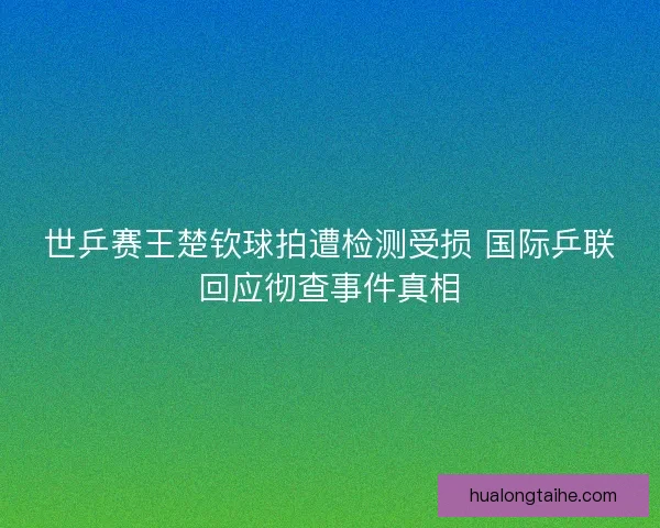 世乒赛王楚钦球拍遭检测受损 国际乒联回应彻查事件真相