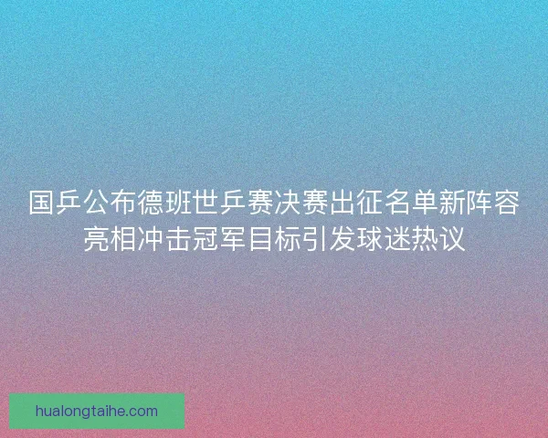 国乒公布德班世乒赛决赛出征名单新阵容亮相冲击冠军目标引发球迷热议