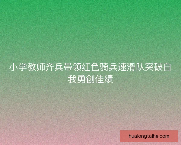 小学教师齐兵带领红色骑兵速滑队突破自我勇创佳绩