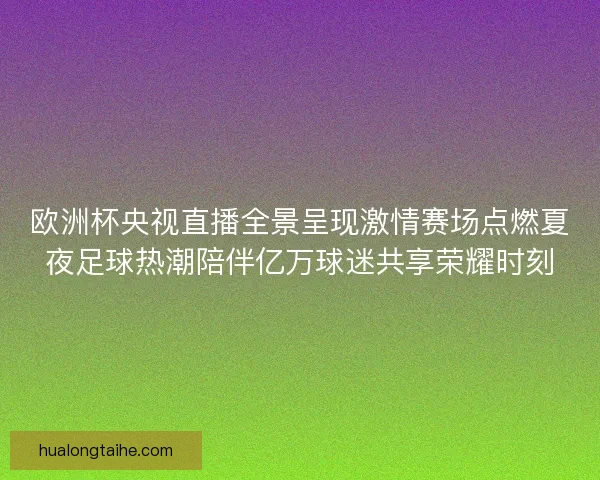 欧洲杯央视直播全景呈现激情赛场点燃夏夜足球热潮陪伴亿万球迷共享荣耀时刻
