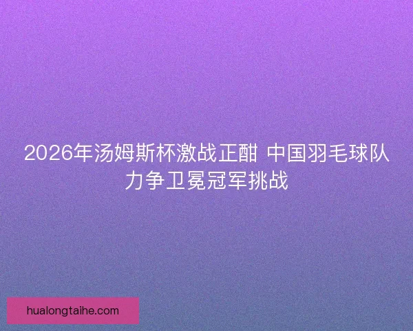 2026年汤姆斯杯激战正酣 中国羽毛球队力争卫冕冠军挑战