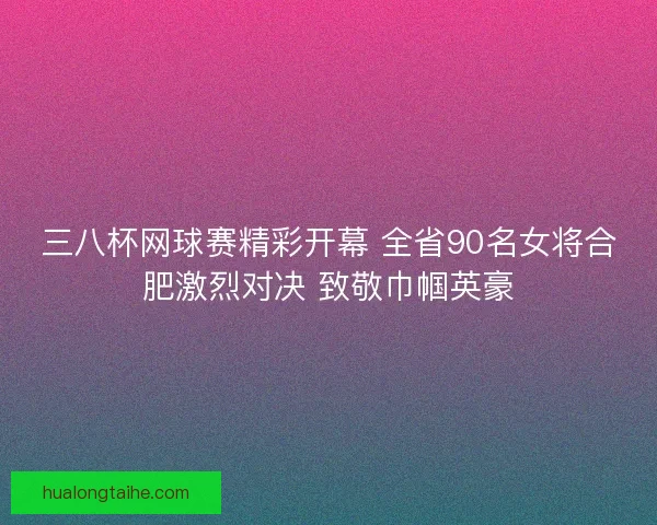 三八杯网球赛精彩开幕 全省90名女将合肥激烈对决 致敬巾帼英豪