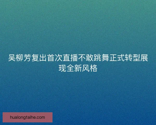 吴柳芳复出首次直播不敢跳舞正式转型展现全新风格