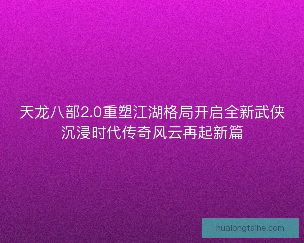 天龙八部2.0重塑江湖格局开启全新武侠沉浸时代传奇风云再起新篇