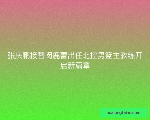 张庆鹏接替闵鹿蕾出任北控男篮主教练开启新篇章