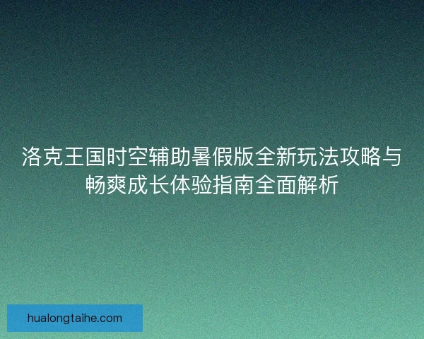 洛克王国时空辅助暑假版全新玩法攻略与畅爽成长体验指南全面解析