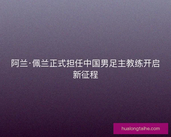 阿兰·佩兰正式担任中国男足主教练开启新征程