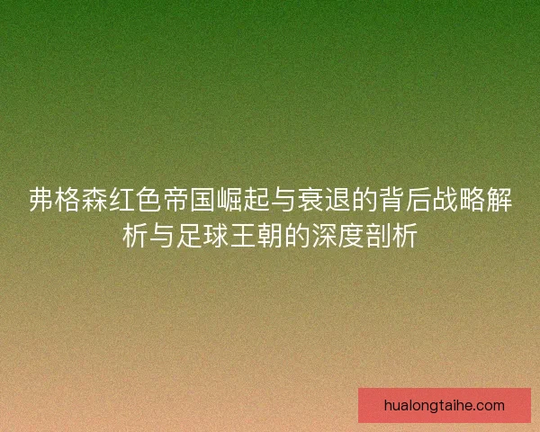 弗格森红色帝国崛起与衰退的背后战略解析与足球王朝的深度剖析
