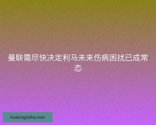 曼联需尽快决定利马未来伤病困扰已成常态