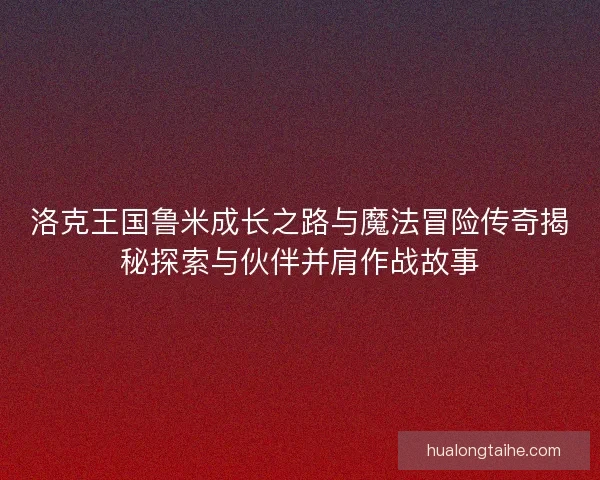 洛克王国鲁米成长之路与魔法冒险传奇揭秘探索与伙伴并肩作战故事