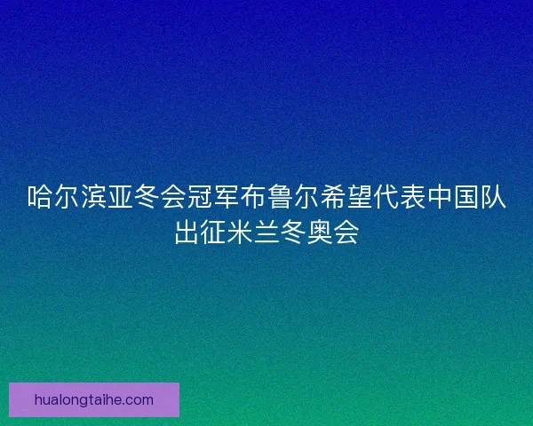 哈尔滨亚冬会冠军布鲁尔希望代表中国队出征米兰冬奥会