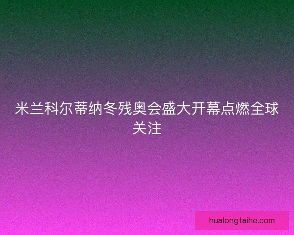 米兰科尔蒂纳冬残奥会盛大开幕点燃全球关注 米兰科尔蒂纳冬残奥会盛大开幕点燃全球关注