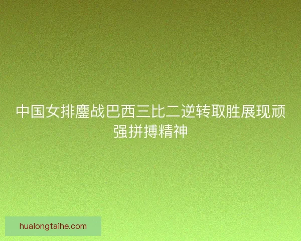 中国女排鏖战巴西三比二逆转取胜展现顽强拼搏精神
