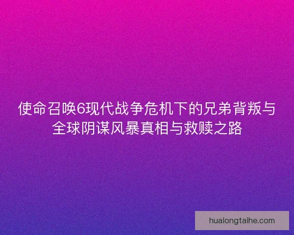 使命召唤6现代战争危机下的兄弟背叛与全球阴谋风暴真相与救赎之路