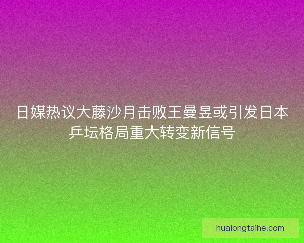 日媒热议大藤沙月击败王曼昱或引发日本乒坛格局重大转变新信号