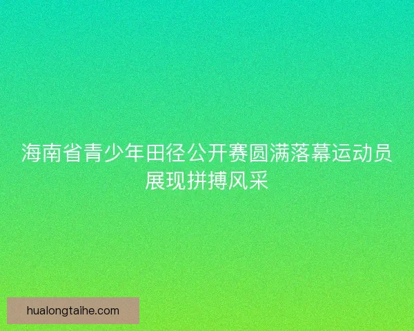 海南省青少年田径公开赛圆满落幕运动员展现拼搏风采