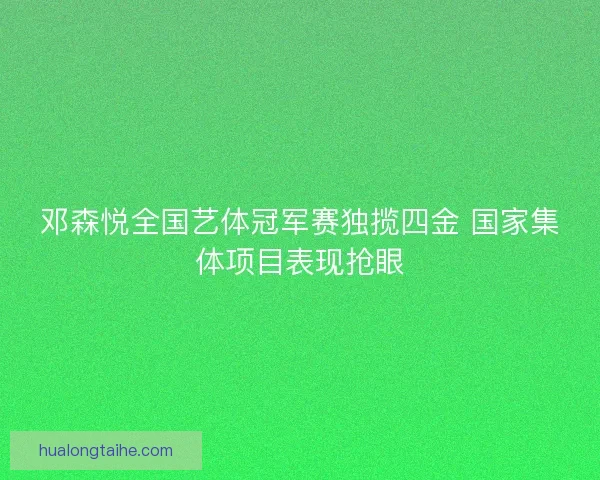 邓森悦全国艺体冠军赛独揽四金 国家集体项目表现抢眼