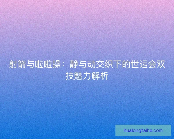 射箭与啦啦操：静与动交织下的世运会双技魅力解析