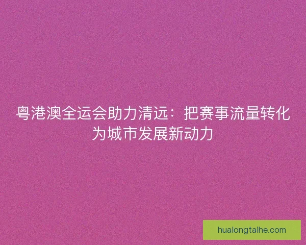 粤港澳全运会助力清远：把赛事流量转化为城市发展新动力