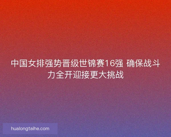中国女排强势晋级世锦赛16强 确保战斗力全开迎接更大挑战