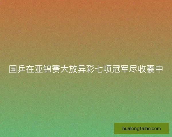 国乒在亚锦赛大放异彩七项冠军尽收囊中