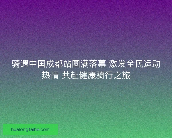 骑遇中国成都站圆满落幕 激发全民运动热情 共赴健康骑行之旅