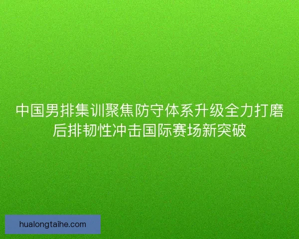 中国男排集训聚焦防守体系升级全力打磨后排韧性冲击国际赛场新突破 中国男排集训聚焦防守体系升级全力打磨后排韧性冲击国际赛场新突破
