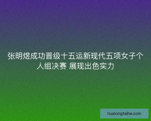 张明煜成功晋级十五运新现代五项女子个人组决赛 展现出色实力 张明煜成功晋级十五运新现代五项女子个人组决赛 展现出色实力